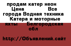 продам катер неон  › Цена ­ 550 000 - Все города Водная техника » Катера и моторные яхты   . Белгородская обл.